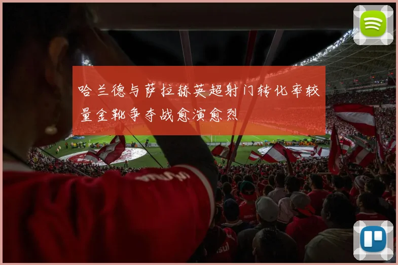 哈兰德与萨拉赫英超射门转化率较量金靴争夺战愈演愈烈
