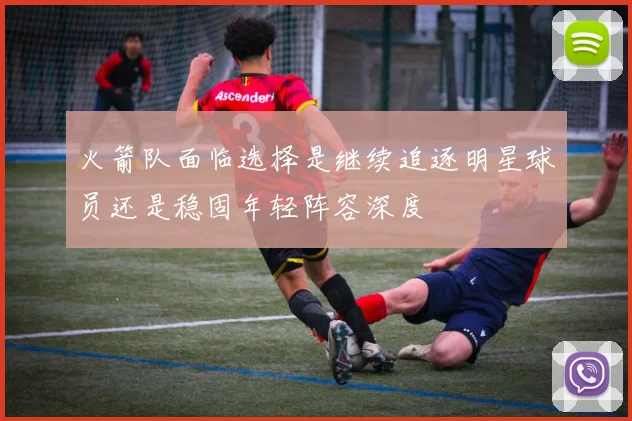 火箭队面临选择是继续追逐明星球员还是稳固年轻阵容深度