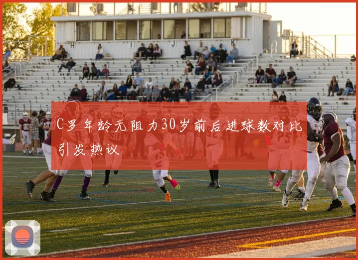 C罗年龄无阻力30岁前后进球数对比引发热议
