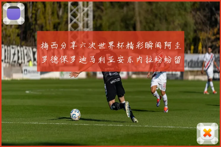 梅西分享六次世界杯精彩瞬间阿圭罗德保罗迪马利亚安东内拉纷纷留言评论