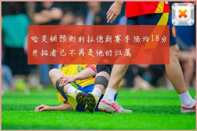 哈灵顿预测利拉德新赛季场均18分开拓者已不再是他的归属
