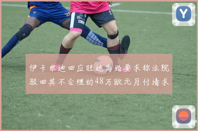 伊卡尔迪回应旺达离婚要求称法院驳回其不合理的48万欧元月付请求