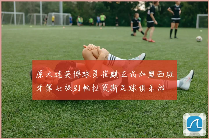 原大连英博球员崔麒正式加盟西班牙第七级别帕拉莫斯足球俱乐部