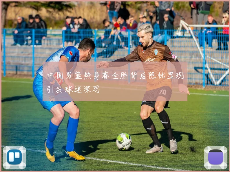 中国男篮热身赛全胜背后隐忧显现引发球迷深思