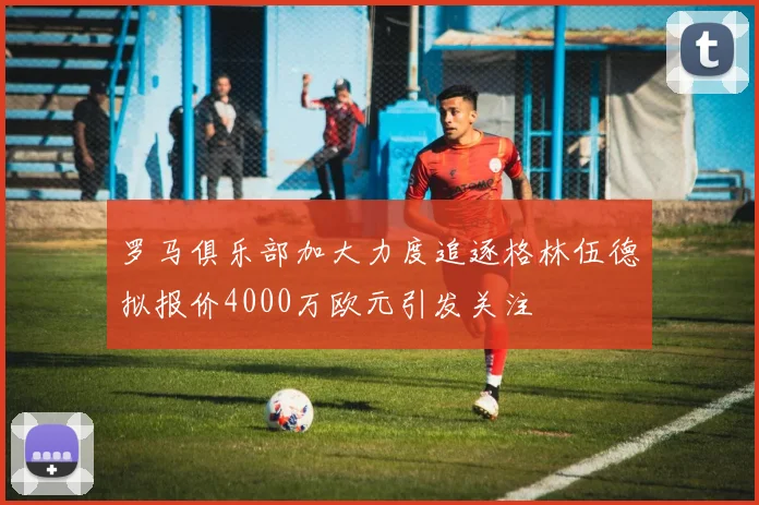 罗马俱乐部加大力度追逐格林伍德拟报价4000万欧元引发关注