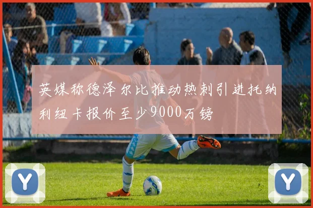 英媒称德泽尔比推动热刺引进托纳利纽卡报价至少9000万镑