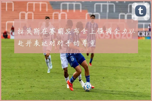 拉莫斯在赛前发布会上强调全力以赴并表达对对手的尊重