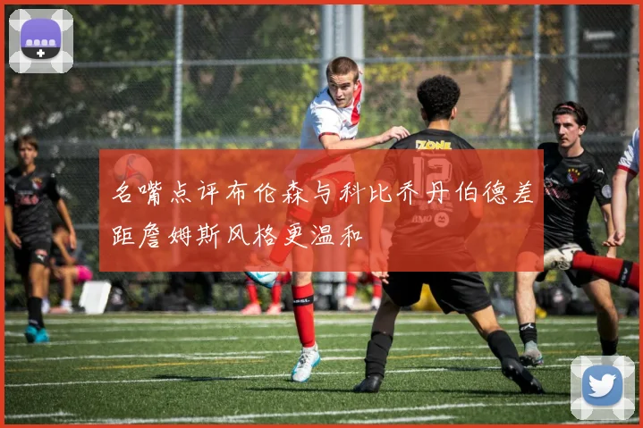 名嘴点评布伦森与科比乔丹伯德差距詹姆斯风格更温和